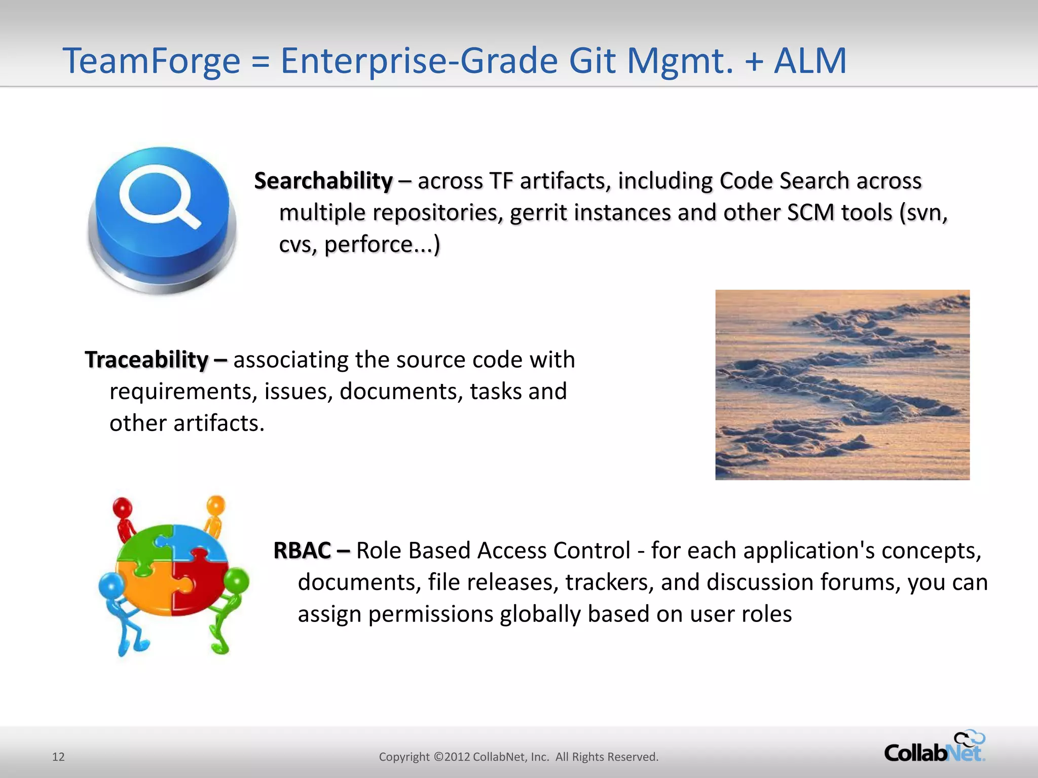 12 
Copyright ©2012 CollabNet, Inc. All Rights Reserved. 
Searchability – across TF artifacts, including Code Search across multiple repositories, gerrit instances and other SCM tools (svn, cvs, perforce...) 
Traceability – associating the source code with requirements, issues, documents, tasks and other artifacts. 
RBAC – Role Based Access Control - for each application's concepts, documents, file releases, trackers, and discussion forums, you can assign permissions globally based on user roles 
TeamForge = Enterprise-Grade Git Mgmt. + ALM  