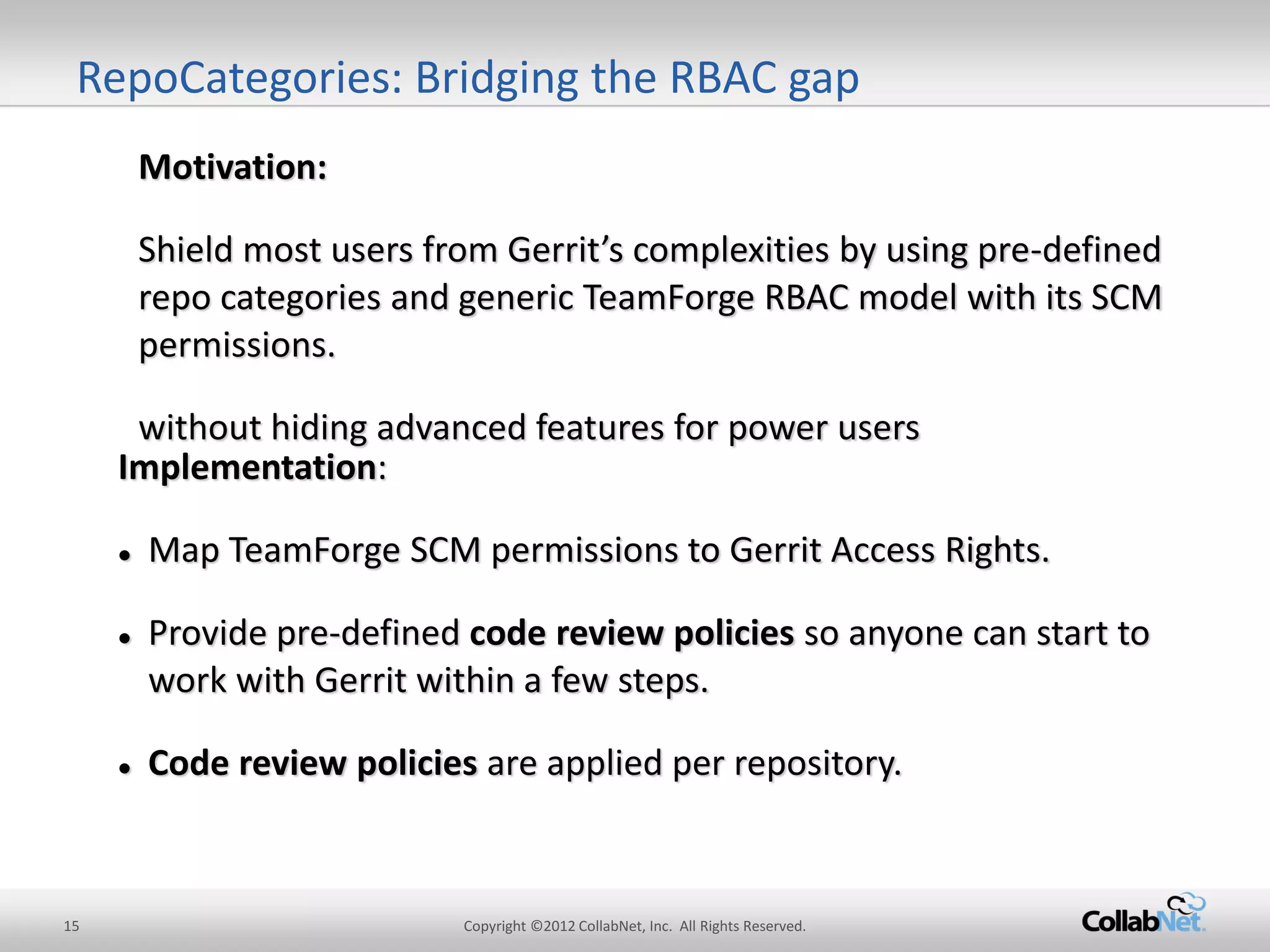 15 
Copyright ©2012 CollabNet, Inc. All Rights Reserved. 
Implementation: 
Map TeamForge SCM permissions to Gerrit Access Rights. 
Provide pre-defined code review policies so anyone can start to work with Gerrit within a few steps. 
Code review policies are applied per repository. 
Motivation: 
Shield most users from Gerrit’s complexities by using pre-defined repo categories and generic TeamForge RBAC model with its SCM permissions. 
without hiding advanced features for power users 
RepoCategories: Bridging the RBAC gap  