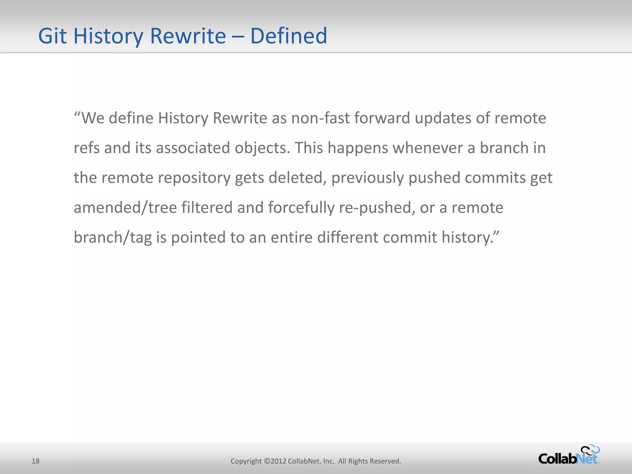 18 
Copyright ©2012 CollabNet, Inc. All Rights Reserved. 
Git History Rewrite – Defined 
“We define History Rewrite as non-fast forward updates of remote refs and its associated objects. This happens whenever a branch in the remote repository gets deleted, previously pushed commits get amended/tree filtered and forcefully re-pushed, or a remote branch/tag is pointed to an entire different commit history.”  