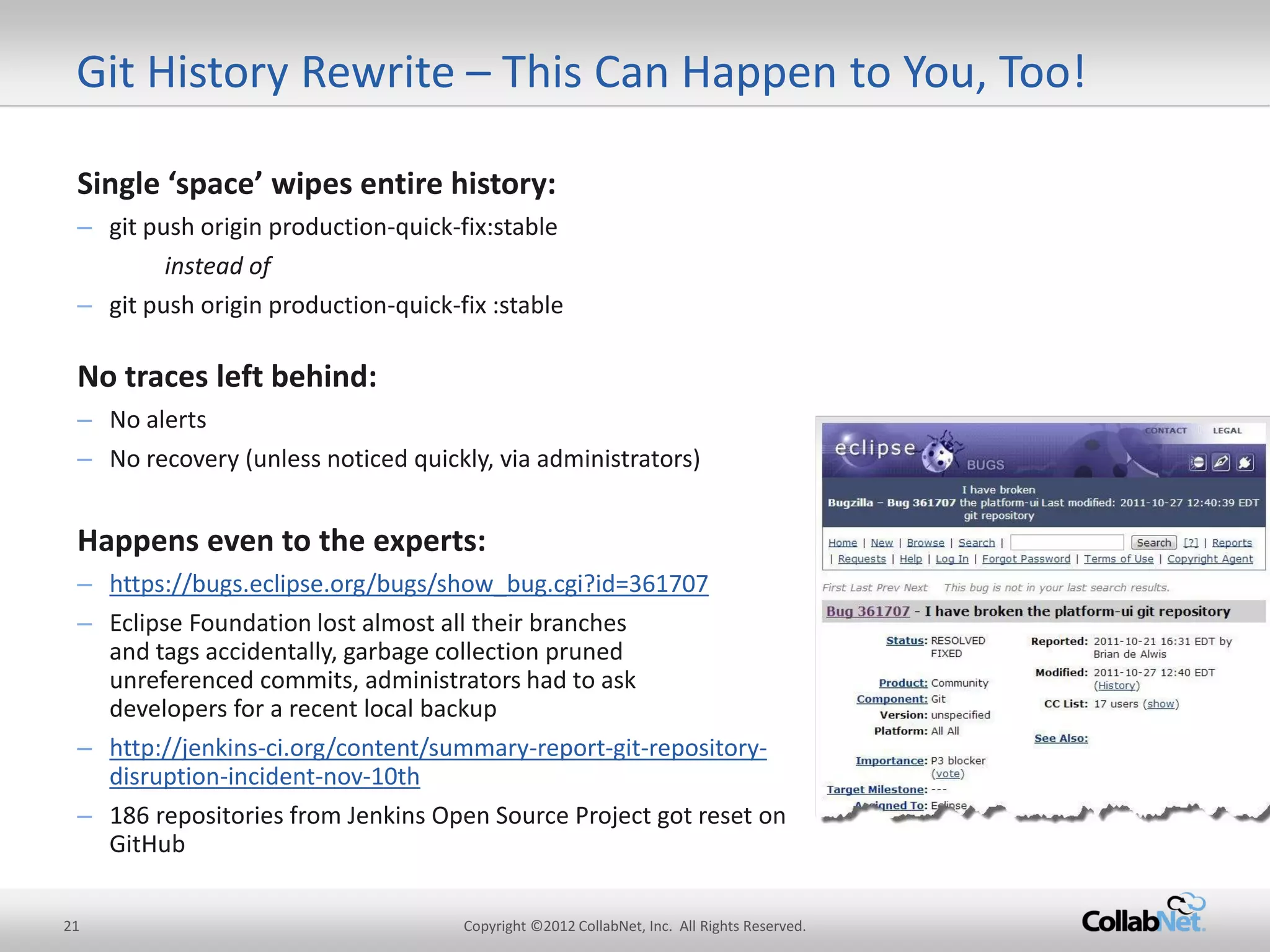 21 
Copyright ©2012 CollabNet, Inc. All Rights Reserved. 
Single ‘space’ wipes entire history: 
–git push origin production-quick-fix:stable 
instead of 
–git push origin production-quick-fix :stable 
No traces left behind: 
–No alerts 
–No recovery (unless noticed quickly, via administrators) 
Happens even to the experts: 
–https://bugs.eclipse.org/bugs/show_bug.cgi?id=361707 
–Eclipse Foundation lost almost all their branches and tags accidentally, garbage collection pruned unreferenced commits, administrators had to ask developers for a recent local backup 
–http://jenkins-ci.org/content/summary-report-git-repository- disruption-incident-nov-10th 
–186 repositories from Jenkins Open Source Project got reset on GitHub 
Git History Rewrite – This Can Happen to You, Too!  
