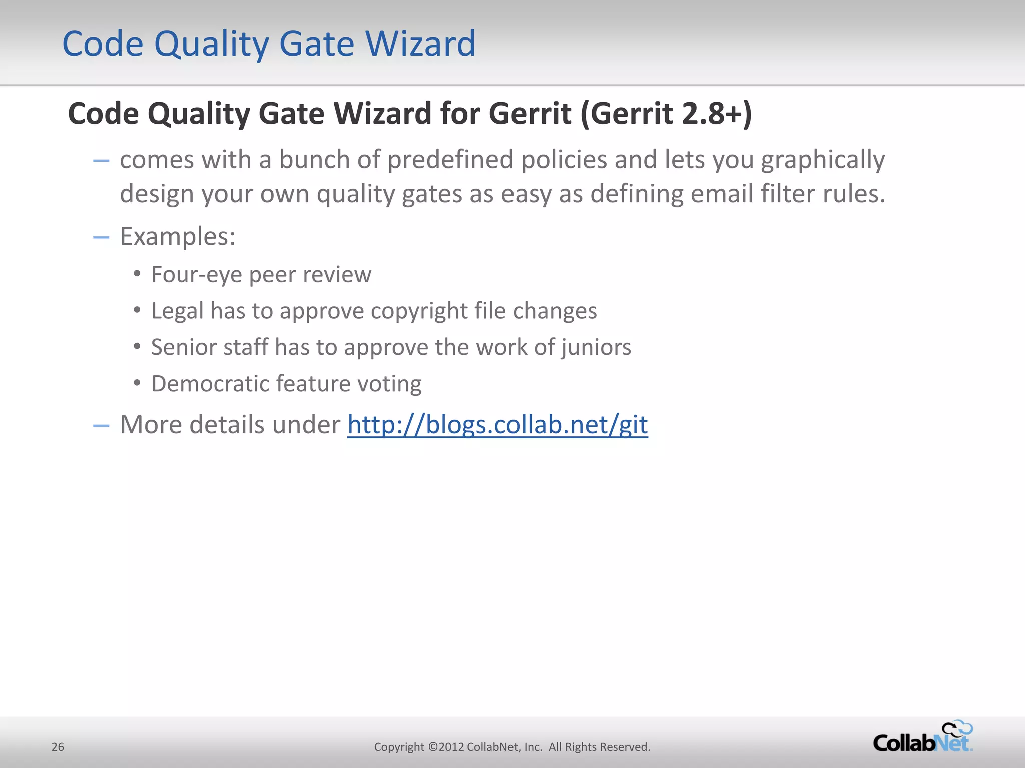 26 
Copyright ©2012 CollabNet, Inc. All Rights Reserved. 
Code Quality Gate Wizard 
Code Quality Gate Wizard for Gerrit (Gerrit 2.8+) 
–comes with a bunch of predefined policies and lets you graphically design your own quality gates as easy as defining email filter rules. 
–Examples: 
•Four-eye peer review 
•Legal has to approve copyright file changes 
•Senior staff has to approve the work of juniors 
•Democratic feature voting 
–More details under http://blogs.collab.net/git 
 