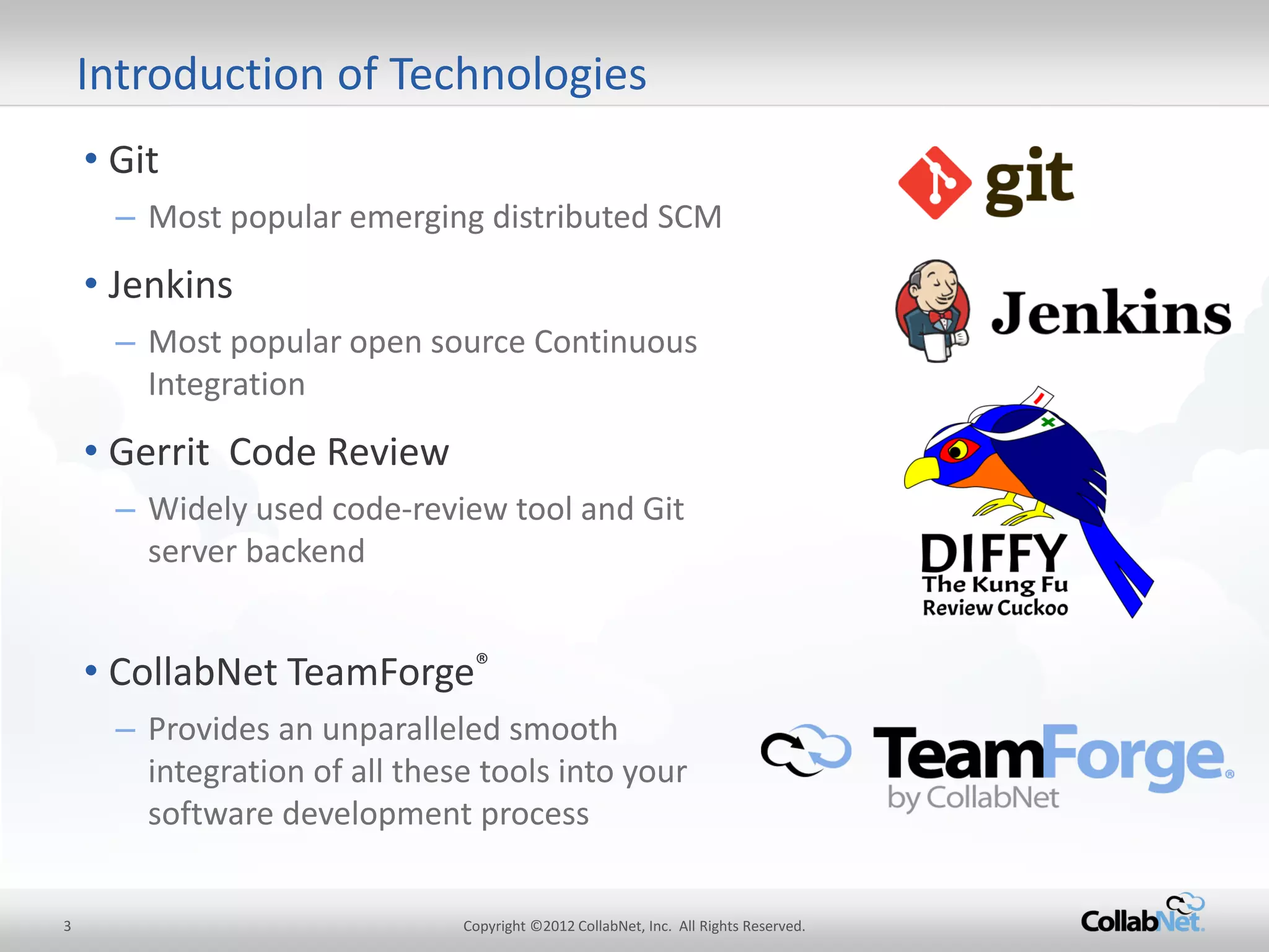 3 
Copyright ©2012 CollabNet, Inc. All Rights Reserved. 
Introduction of Technologies 
•Git 
–Most popular emerging distributed SCM 
•Jenkins 
–Most popular open source Continuous Integration 
•Gerrit Code Review 
–Widely used code-review tool and Git server backend 
•CollabNet TeamForge® 
–Provides an unparalleled smooth integration of all these tools into your software development process  