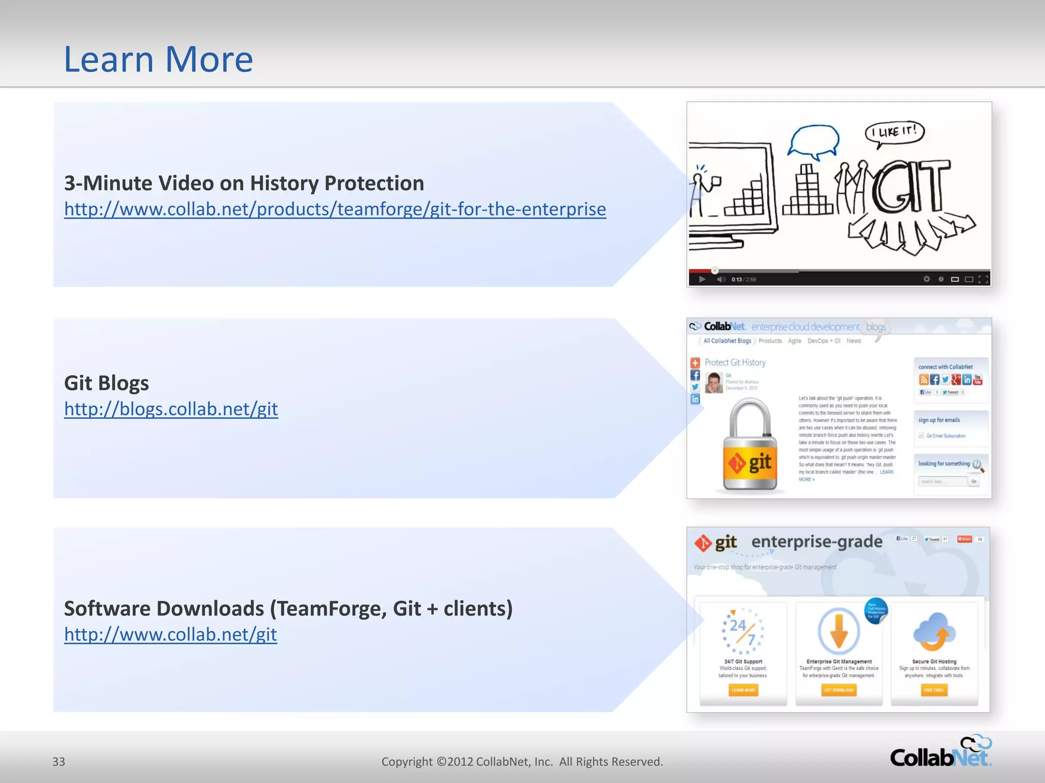 33 
Copyright ©2012 CollabNet, Inc. All Rights Reserved. 
3-Minute Video on History Protection http://www.collab.net/products/teamforge/git-for-the-enterprise 
Software Downloads (TeamForge, Git + clients) http://www.collab.net/git 
Git Blogs 
http://blogs.collab.net/git 
Learn More  