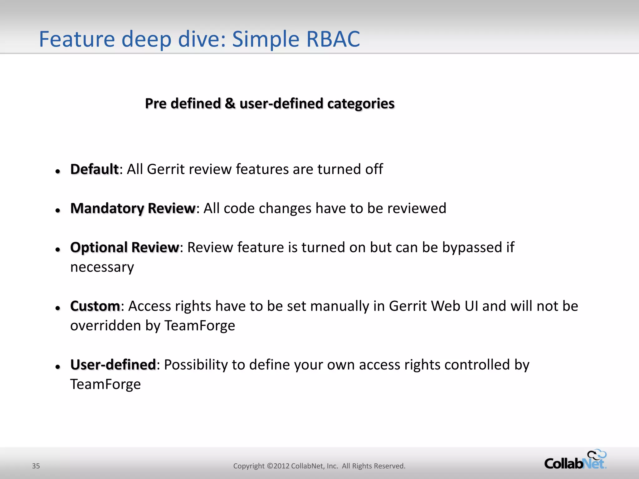 35 
Copyright ©2012 CollabNet, Inc. All Rights Reserved. 
Default: All Gerrit review features are turned off 
Mandatory Review: All code changes have to be reviewed 
Optional Review: Review feature is turned on but can be bypassed if necessary 
Custom: Access rights have to be set manually in Gerrit Web UI and will not be overridden by TeamForge 
User-defined: Possibility to define your own access rights controlled by TeamForge 
Pre defined & user-defined categories 
Feature deep dive: Simple RBAC  