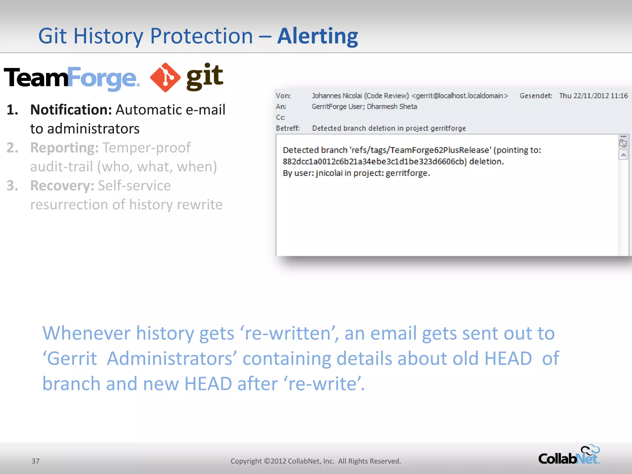 37 
Copyright ©2012 CollabNet, Inc. All Rights Reserved. 
Git History Protection – Alerting 
1.Notification: Automatic e-mail to administrators 
2.Reporting: Temper-proof audit-trail (who, what, when) 
3.Recovery: Self-service resurrection of history rewrite 
Whenever history gets ‘re-written’, an email gets sent out to ‘Gerrit Administrators’ containing details about old HEAD of branch and new HEAD after ‘re-write’.  