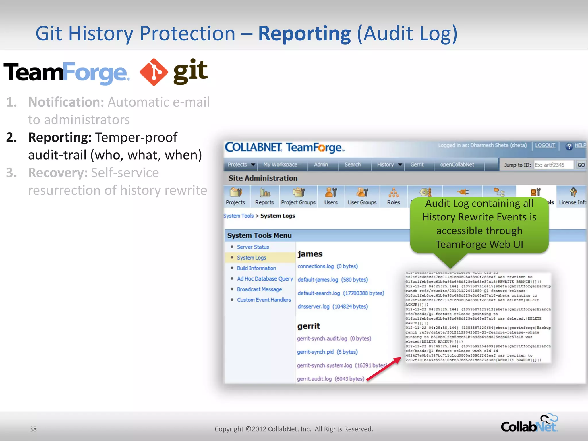 38 
Copyright ©2012 CollabNet, Inc. All Rights Reserved. 
Git History Protection – Reporting (Audit Log) 
Audit Log containing all History Rewrite Events is accessible through TeamForge Web UI 
1.Notification: Automatic e-mail to administrators 
2.Reporting: Temper-proof audit-trail (who, what, when) 
3.Recovery: Self-service resurrection of history rewrite  