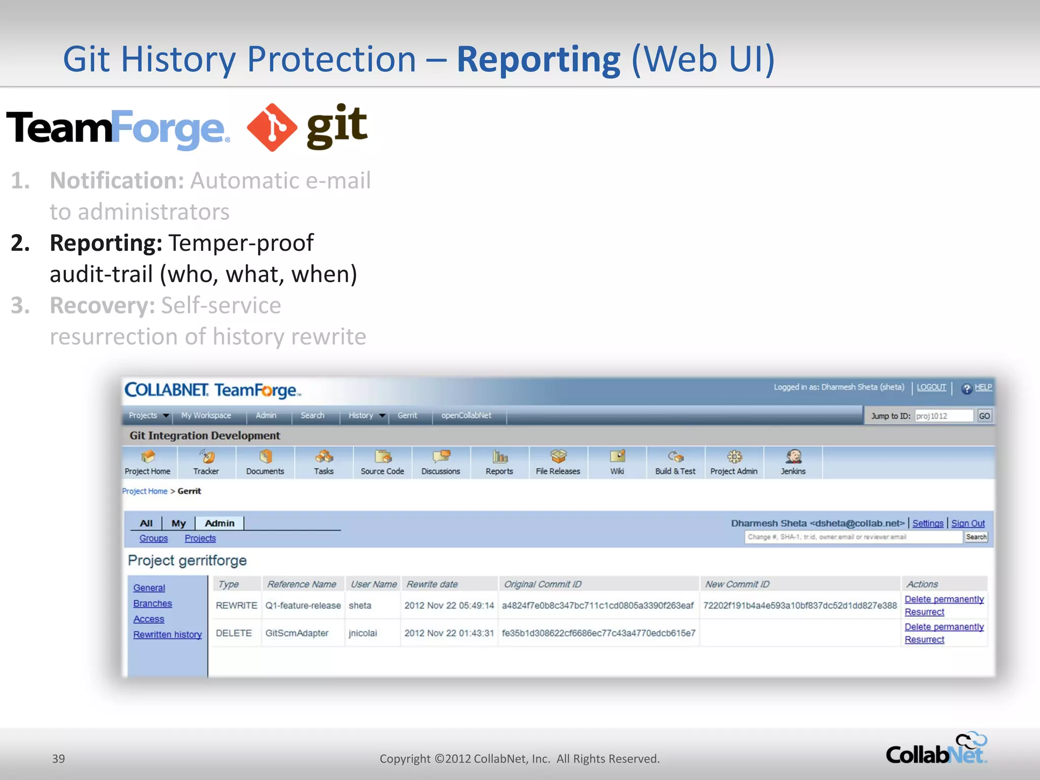 39 
Copyright ©2012 CollabNet, Inc. All Rights Reserved. 
Git History Protection – Reporting (Web UI) 
1.Notification: Automatic e-mail to administrators 
2.Reporting: Temper-proof audit-trail (who, what, when) 
3.Recovery: Self-service resurrection of history rewrite  