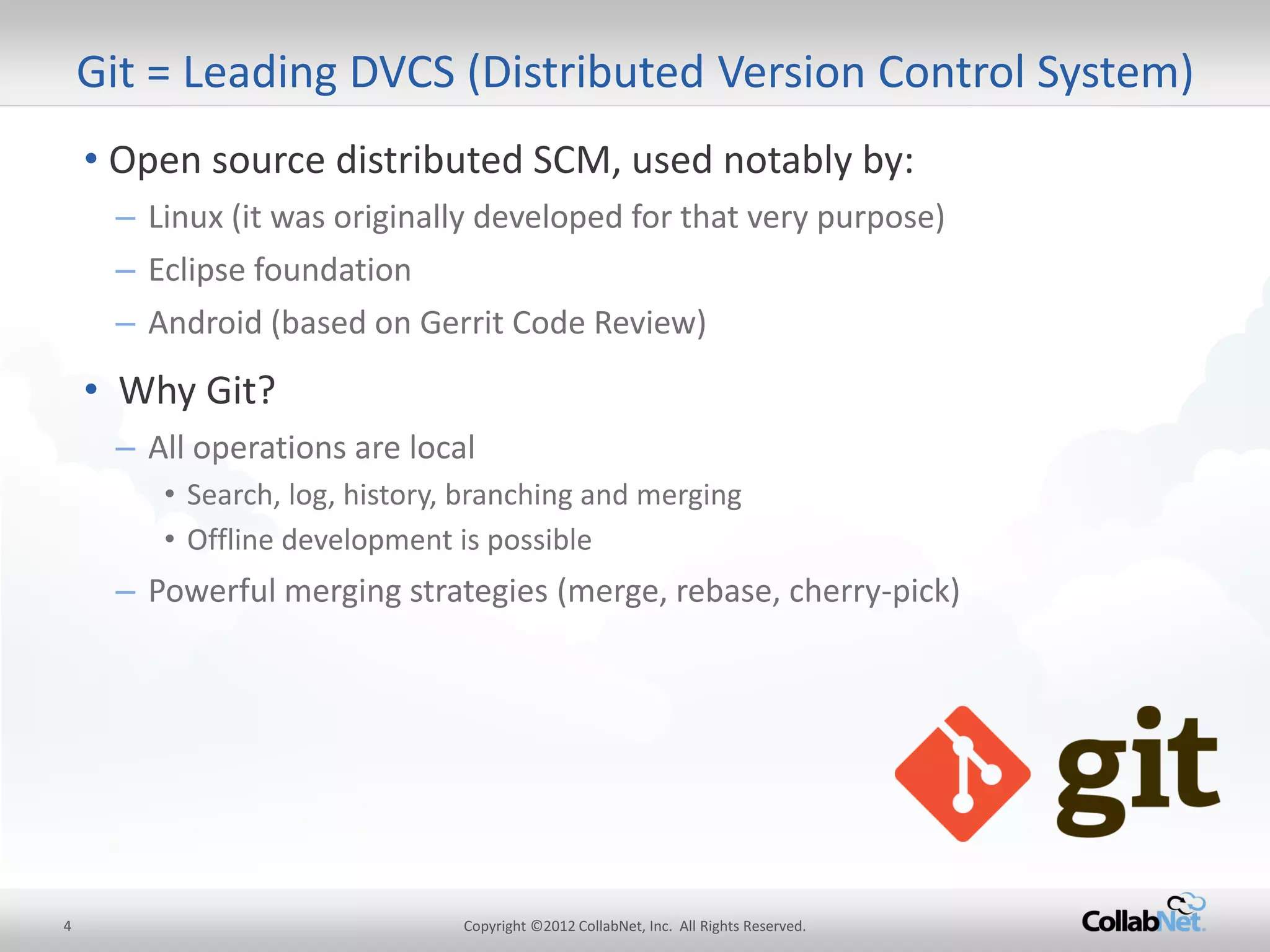 4 
Copyright ©2012 CollabNet, Inc. All Rights Reserved. 
•Open source distributed SCM, used notably by: 
–Linux (it was originally developed for that very purpose) 
–Eclipse foundation 
–Android (based on Gerrit Code Review) 
• Why Git? 
–All operations are local 
•Search, log, history, branching and merging 
•Offline development is possible 
–Powerful merging strategies (merge, rebase, cherry-pick) 
Git = Leading DVCS (Distributed Version Control System)  
