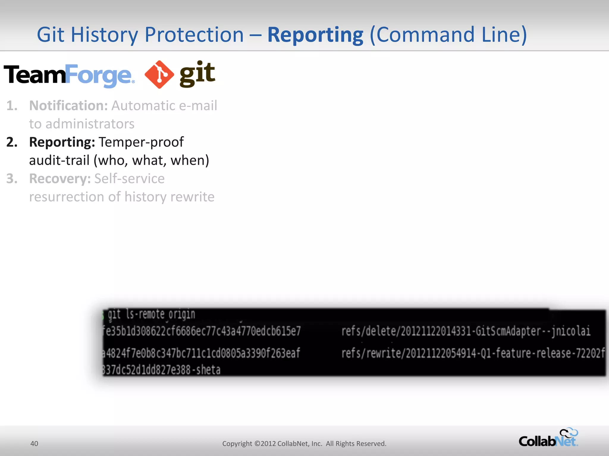 40 
Copyright ©2012 CollabNet, Inc. All Rights Reserved. 
Git History Protection – Reporting (Command Line) 
1.Notification: Automatic e-mail to administrators 
2.Reporting: Temper-proof audit-trail (who, what, when) 
3.Recovery: Self-service resurrection of history rewrite  