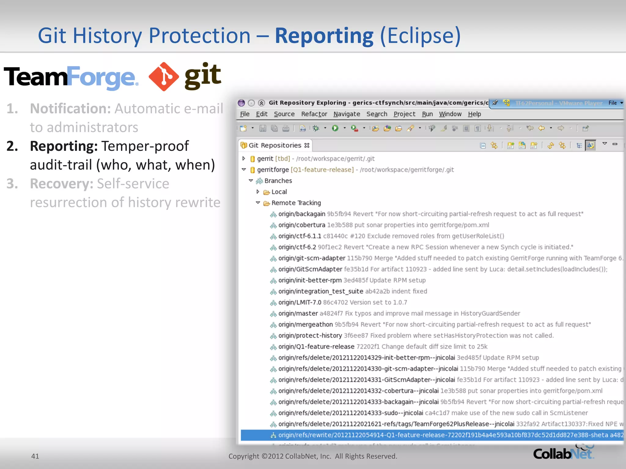 41 
Copyright ©2012 CollabNet, Inc. All Rights Reserved. 
Git History Protection – Reporting (Eclipse) 
1.Notification: Automatic e-mail to administrators 
2.Reporting: Temper-proof audit-trail (who, what, when) 
3.Recovery: Self-service resurrection of history rewrite  