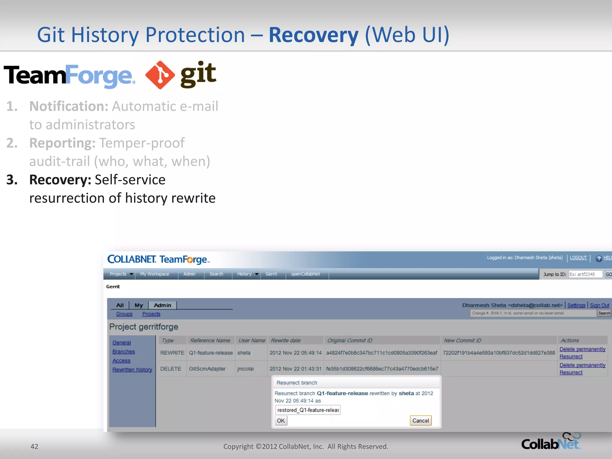 42 
Copyright ©2012 CollabNet, Inc. All Rights Reserved. 
Git History Protection – Recovery (Web UI) 
1.Notification: Automatic e-mail to administrators 
2.Reporting: Temper-proof audit-trail (who, what, when) 
3.Recovery: Self-service resurrection of history rewrite  