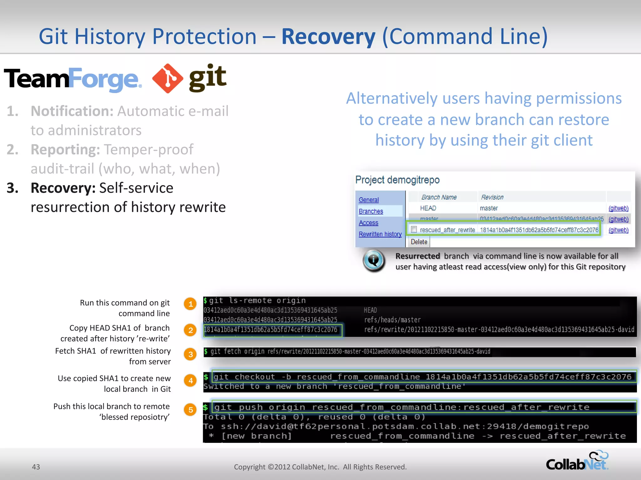43 
Copyright ©2012 CollabNet, Inc. All Rights Reserved. 
Git History Protection – Recovery (Command Line) 
1 
Run this command on git command line 
2 
Copy HEAD SHA1 of branch created after history ’re-write’ 
3 
Use copied SHA1 to create new local branch in Git 
Push this local branch to remote ‘blessed reposiotry’ 
Resurrected branch via command line is now available for all user having atleast read access(view only) for this Git repository 
Fetch SHA1 of rewritten history from server 
4 
5 
Alternatively users having permissions to create a new branch can restore history by using their git client 
1.Notification: Automatic e-mail to administrators 
2.Reporting: Temper-proof audit-trail (who, what, when) 
3.Recovery: Self-service resurrection of history rewrite  