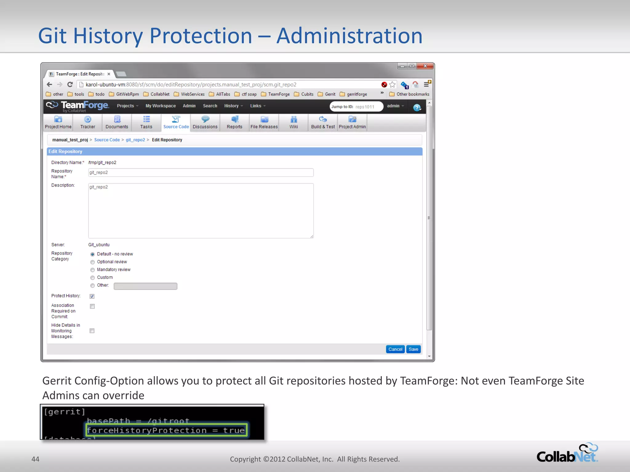 44 
Copyright ©2012 CollabNet, Inc. All Rights Reserved. 
Git History Protection – Administration 
Gerrit Config-Option allows you to protect all Git repositories hosted by TeamForge: Not even TeamForge Site Admins can override  