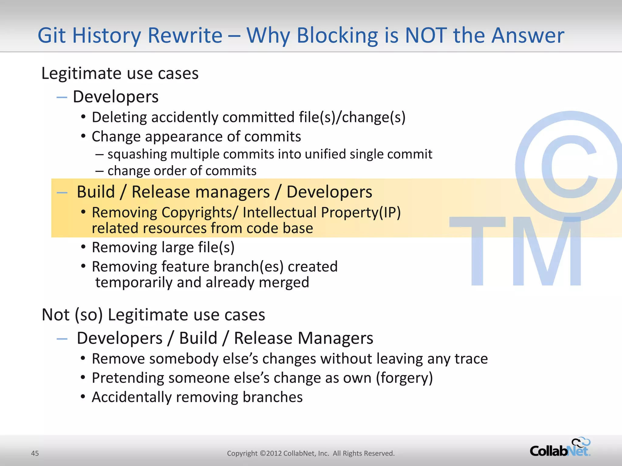 45 
Copyright ©2012 CollabNet, Inc. All Rights Reserved. 
Git History Rewrite – Why Blocking is NOT the Answer 
Legitimate use cases 
–Developers 
•Deleting accidently committed file(s)/change(s) 
•Change appearance of commits 
–squashing multiple commits into unified single commit 
–change order of commits 
–Build / Release managers / Developers 
•Removing Copyrights/ Intellectual Property(IP) related resources from code base 
•Removing large file(s) 
•Removing feature branch(es) created temporarily and already merged 
Not (so) Legitimate use cases 
–Developers / Build / Release Managers 
•Remove somebody else’s changes without leaving any trace 
•Pretending someone else’s change as own (forgery) 
•Accidentally removing branches  