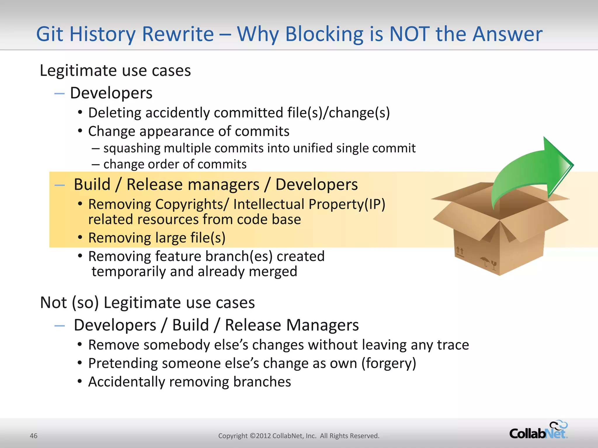 46 
Copyright ©2012 CollabNet, Inc. All Rights Reserved. 
Git History Rewrite – Why Blocking is NOT the Answer 
Legitimate use cases 
–Developers 
•Deleting accidently committed file(s)/change(s) 
•Change appearance of commits 
–squashing multiple commits into unified single commit 
–change order of commits 
–Build / Release managers / Developers 
•Removing Copyrights/ Intellectual Property(IP) related resources from code base 
•Removing large file(s) 
•Removing feature branch(es) created temporarily and already merged 
Not (so) Legitimate use cases 
–Developers / Build / Release Managers 
•Remove somebody else’s changes without leaving any trace 
•Pretending someone else’s change as own (forgery) 
•Accidentally removing branches  