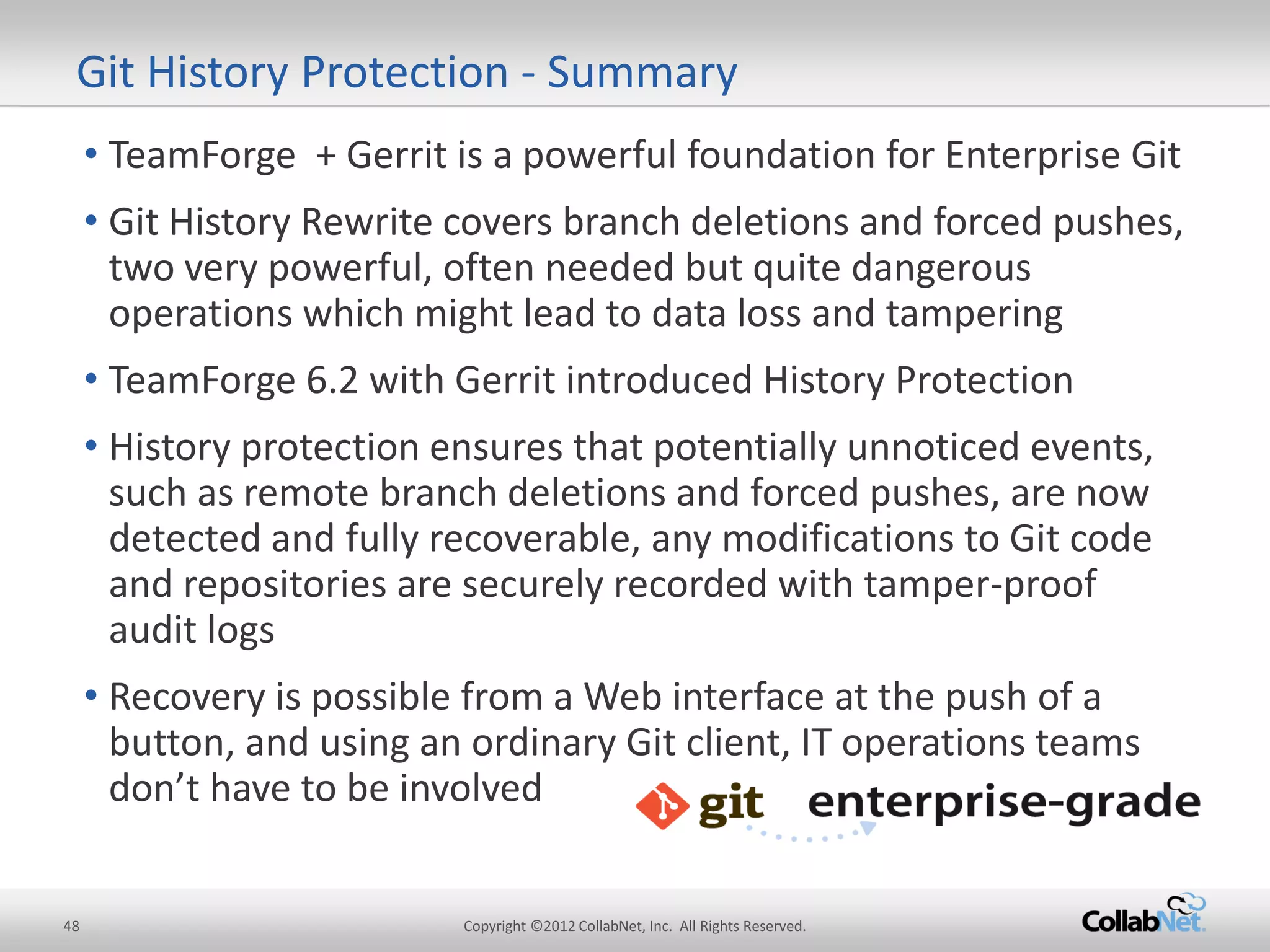 48 
Copyright ©2012 CollabNet, Inc. All Rights Reserved. 
•TeamForge + Gerrit is a powerful foundation for Enterprise Git 
•Git History Rewrite covers branch deletions and forced pushes, two very powerful, often needed but quite dangerous operations which might lead to data loss and tampering 
•TeamForge 6.2 with Gerrit introduced History Protection 
•History protection ensures that potentially unnoticed events, such as remote branch deletions and forced pushes, are now detected and fully recoverable, any modifications to Git code and repositories are securely recorded with tamper-proof audit logs 
•Recovery is possible from a Web interface at the push of a button, and using an ordinary Git client, IT operations teams don’t have to be involved 
Git History Protection - Summary  