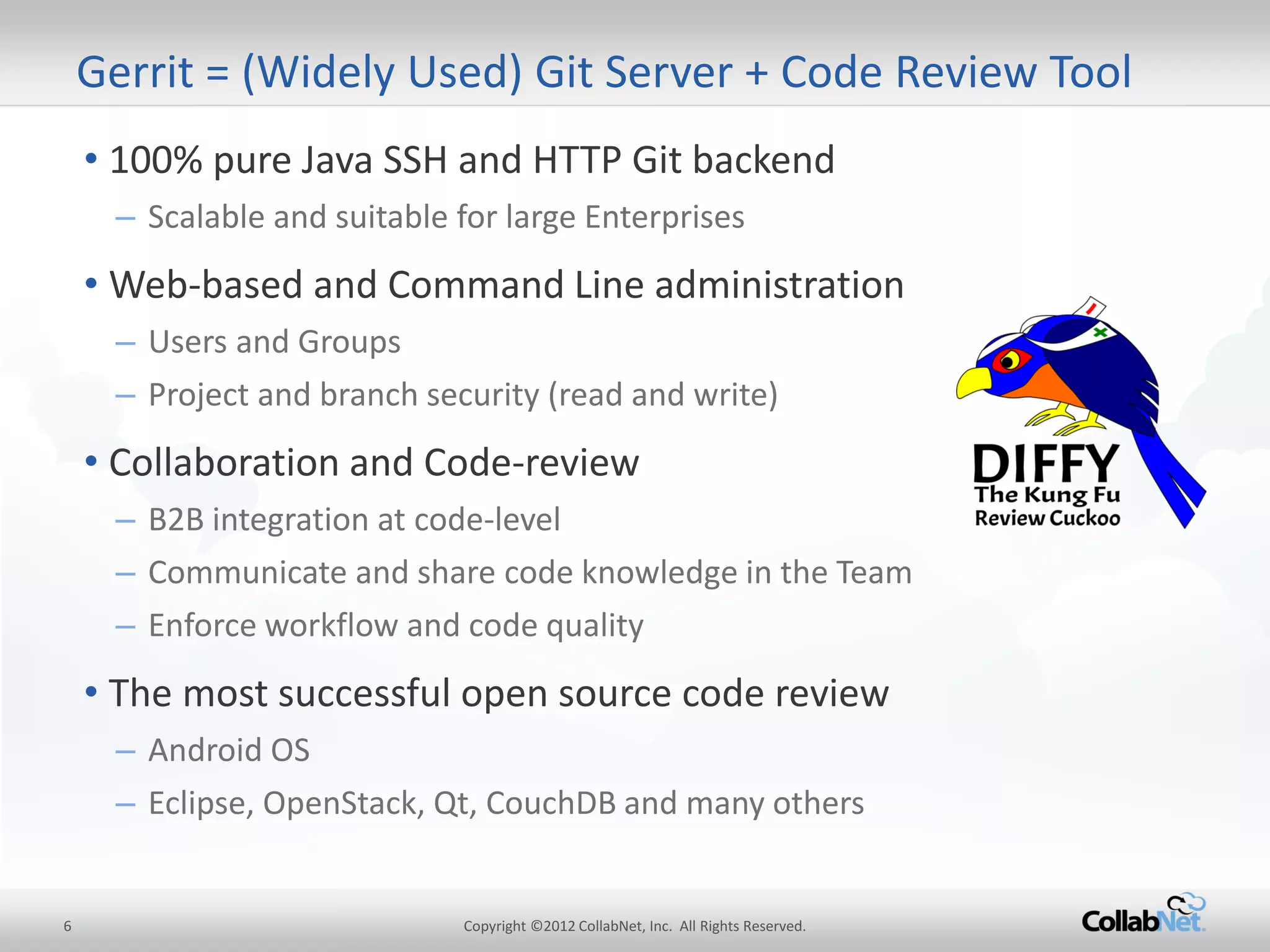 6 
Copyright ©2012 CollabNet, Inc. All Rights Reserved. 
•100% pure Java SSH and HTTP Git backend 
–Scalable and suitable for large Enterprises 
•Web-based and Command Line administration 
–Users and Groups 
–Project and branch security (read and write) 
•Collaboration and Code-review 
–B2B integration at code-level 
–Communicate and share code knowledge in the Team 
–Enforce workflow and code quality 
•The most successful open source code review 
–Android OS 
–Eclipse, OpenStack, Qt, CouchDB and many others 
Gerrit = (Widely Used) Git Server + Code Review Tool  
