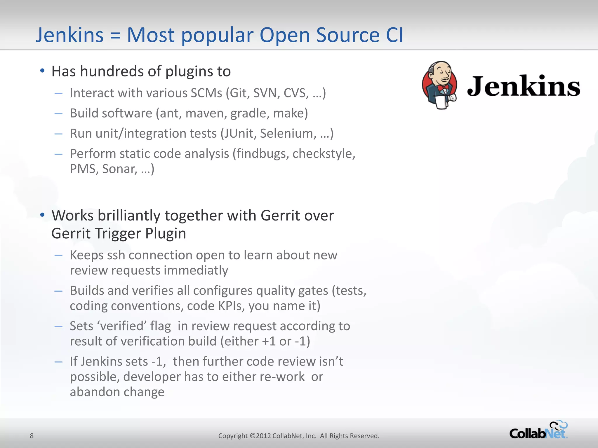8 
Copyright ©2012 CollabNet, Inc. All Rights Reserved. 
Jenkins = Most popular Open Source CI 
•Has hundreds of plugins to 
–Interact with various SCMs (Git, SVN, CVS, …) 
–Build software (ant, maven, gradle, make) 
–Run unit/integration tests (JUnit, Selenium, …) 
–Perform static code analysis (findbugs, checkstyle, PMS, Sonar, …) 
•Works brilliantly together with Gerrit over Gerrit Trigger Plugin 
–Keeps ssh connection open to learn about new review requests immediatly 
–Builds and verifies all configures quality gates (tests, coding conventions, code KPIs, you name it) 
–Sets ‘verified’ flag in review request according to result of verification build (either +1 or -1) 
–If Jenkins sets -1, then further code review isn’t possible, developer has to either re-work or abandon change  