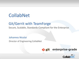 1 
Copyright ©2012 CollabNet, Inc. All Rights Reserved. 
CollabNet Git/Gerrit with TeamForge 
Secure, Scalable, Standards-Compliant for the Enterprise 
Johannes Nicolai 
Director of Engineering CollabNet  