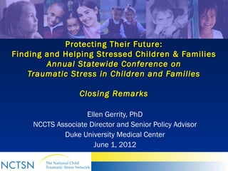 Protecting Their Future:
Finding and Helping Stressed Children & Families
        Annual Statewide Conference on
    Traumatic Stress in Children and Families

                   Closing Remarks

                    Ellen Gerrity, PhD
     NCCTS Associate Director and Senior Policy Advisor
             Duke University Medical Center
                      June 1, 2012
 