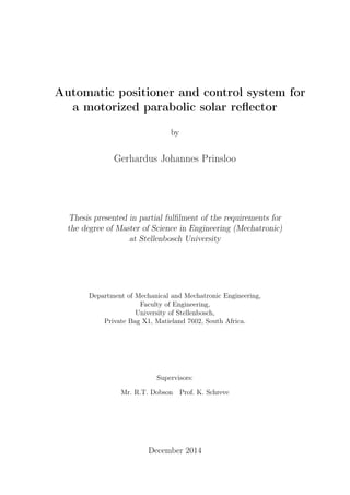 Automatic positioner and control system for
a motorized parabolic solar reﬂector
by
Gerhardus Johannes Prinsloo
Thesis presented in partial fulﬁlment of the requirements for
the degree of Master of Science in Engineering (Mechatronic)
at Stellenbosch University
Department of Mechanical and Mechatronic Engineering,
Faculty of Engineering,
University of Stellenbosch,
Private Bag X1, Matieland 7602, South Africa.
Supervisors:
Mr. R.T. Dobson Prof. K. Schreve
December 2014
 