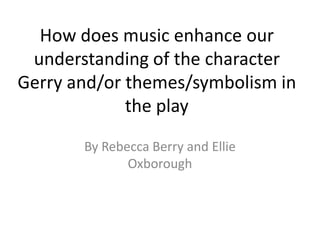 How does music enhance our
understanding of the character
Gerry and/or themes/symbolism in
the play
By Rebecca Berry and E...
