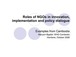 Roles of NGOs in innovation, implementation and policy dialogue Examples from Cambodia Maryam Bigdeli- WHO Cambodia Vientiane, October 2008 