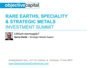 RARE EARTHS, SPECIALITY
& STRATEGIC METALS
INVESTMENT SUMMIT
      Lithium oversupply?
      Gerry Clarke – Strategic Metals Expert




 IRONMONGERS’ HALL, CITY OF LONDON ● THURSDAY, 17 MAR 2011
 www.ObjectiveCapitalConferences.com
 