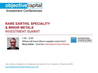 Investment Conferences


RARE EARTHS, SPECIALITY
& MINOR METALS
INVESTMENT SUMMIT
                 1.40 – 2.05
                 Where will future lithium supplies come from?
                 Gerry Clarke – Chairman, International Lithium Alliance




THE LONDON CHAMBER OF COMMERCE AND INDUSTRY    ● THURSDAY, 18 MARCH 2010
www.ObjectiveCapitalConferences.com
 