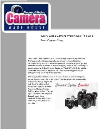 Gerry Gibbs Camera Warehouse: The One-
Stop Camera Shop
Gerry Gibbs Camera Warehouse is a one-stop shop for tech savvy Australians.
The business offers high quality products and expert advice, while giving
customer-friendly services. It started its operations more than 40 years ago, and
had their first shop at Westfield Carousel Shopping Centre in 1997. Currently, its
store is located at 12 Cecil Avenue, Cannington WA 6107. In 2010, the building
underwent renovations to expand its size and to provide a bigger supply of
photographic devices and parts to consumers.
The Gerry Gibbs website is proud of its wide selection of product categories,
such as digital cameras, SLR lenses, camera accessories and cases, studio flashes,
and memory storage. At present,
their line of products include
items from Canon, Sony, Nikon,
Panasonic, Olympus, Pentax,
FujiFilm, Samsung, Ricoh, Tamron,
Sigma, Lowepro, Kata, Vanguard,
Bushnell, Leica, Steiner,
Manfrotto, Delkin, Joby, Metz,
Datacolor, X-Rite, Benbo, and
Lens-Baby.
 