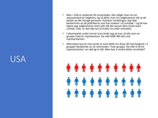 USA
• Men i USA er systemet litt annerledes. Der velger man inn en
representant pr valgkrets, og så deler man inn valgkretsene slik at de
består av like mange personer. Hvordan inndelingen skal skje
bestemmes av de politikerne som har makten i et område – og de kan
tegne opp valgkretsene stort sett slik det passer dem (med noen
unntak, f.eks. er det ikke lov til å dele inn etter etnisitet).
• I eksempelet under kunne man tenkt seg at man så alle som en
gruppe med en representant. Da ville blått fått den ene
representanten.
• Alternativt kunne man tenkt at man delte inn disse 30 menneskene i 3
grupper bestående av 10 mennesker i hver gruppe. Da ville vi få tre
representanter; en rød og to blå. Men kan vi endre dette resultatet?
 
