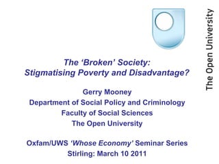 The ‘Broken’ Society:
Stigmatising Poverty and Disadvantage?

               Gerry Mooney
 Department of Social Policy and Criminology
         Faculty of Social Sciences
            The Open University

Oxfam/UWS ‘Whose Economy’ Seminar Series
         Stirling: March 10 2011
 