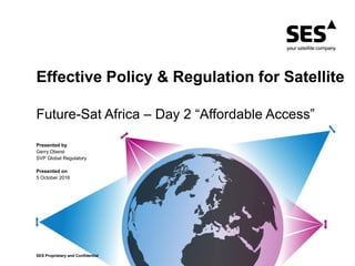 SES Proprietary and ConfidentialSES Proprietary and Confidential
Presented by
Gerry Oberst
SVP Global Regulatory
Presented on
5 October 2016
Effective Policy & Regulation for Satellite
Future-Sat Africa – Day 2 “Affordable Access”
 