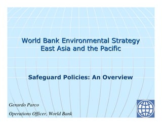 World Bank Environmental Strategy
          East Asia and the Pacific



         Safeguard Policies: An Overview



Gerardo Parco
Operations Officer, World Bank
 