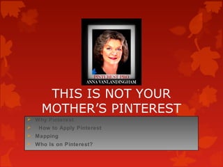 THIS IS NOT YOUR 
MOTHER’S PINTEREST 
 Why Pinterest 
 How to Apply Pinterest 
 Mapping 
 Who Is on Pinterest? 
 