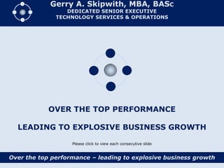 Gerry A. Skipwith, MBA, BASC
                 DEDICATED SENIOR EXECUTIVE
              TECHNOLOGY SERVICES & OPERATIONS




            OVER THE TOP PERFORMANCE

  LEADING TO EXPLOSIVE BUSINESS GROWTH

                   Please click to view each consecutive slide


Over the top performance – leading to explosive business growth
 
