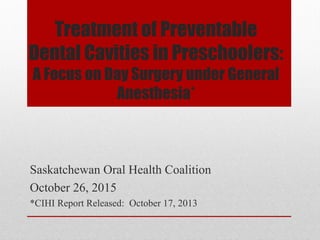 Treatment of Preventable
Dental Cavities in Preschoolers:
A Focus on Day Surgery under General
Anesthesia*
Saskatchewan Oral Health Coalition
October 26, 2015
*CIHI Report Released: October 17, 2013
 