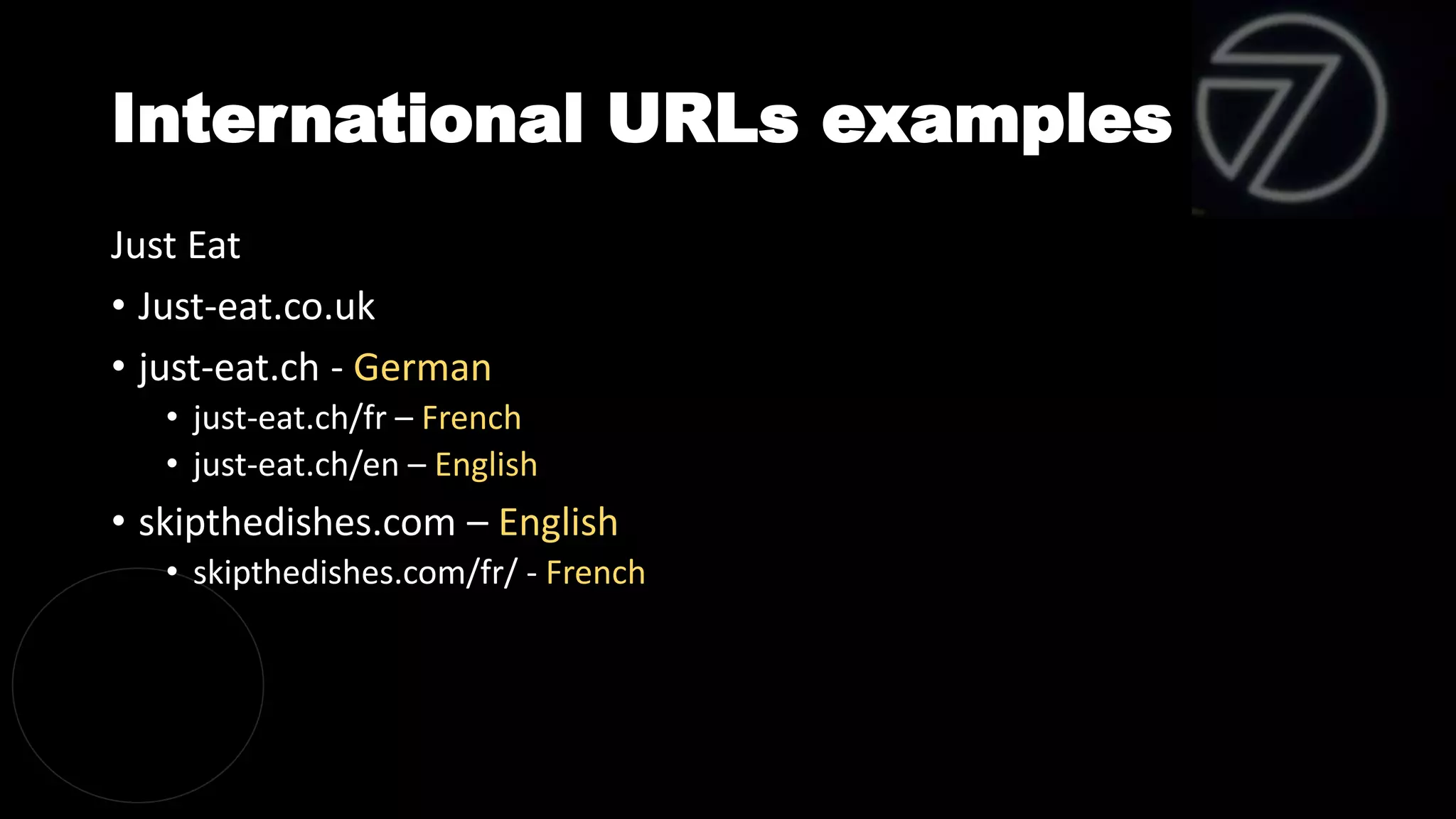 International URLs examples
Just Eat
• Just-eat.co.uk
• just-eat.ch - German
• just-eat.ch/fr – French
• just-eat.ch/en – English
• skipthedishes.com – English
• skipthedishes.com/fr/ - French
 