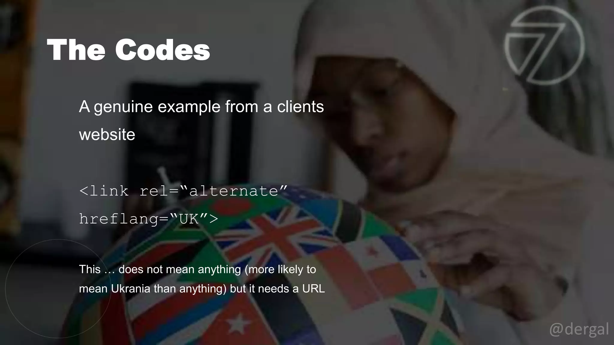 The Codes
@dergal
A genuine example from a clients
website
<link rel=“alternate”
hreflang=“UK”>
This … does not mean anything (more likely to
mean Ukrania than anything) but it needs a URL
 