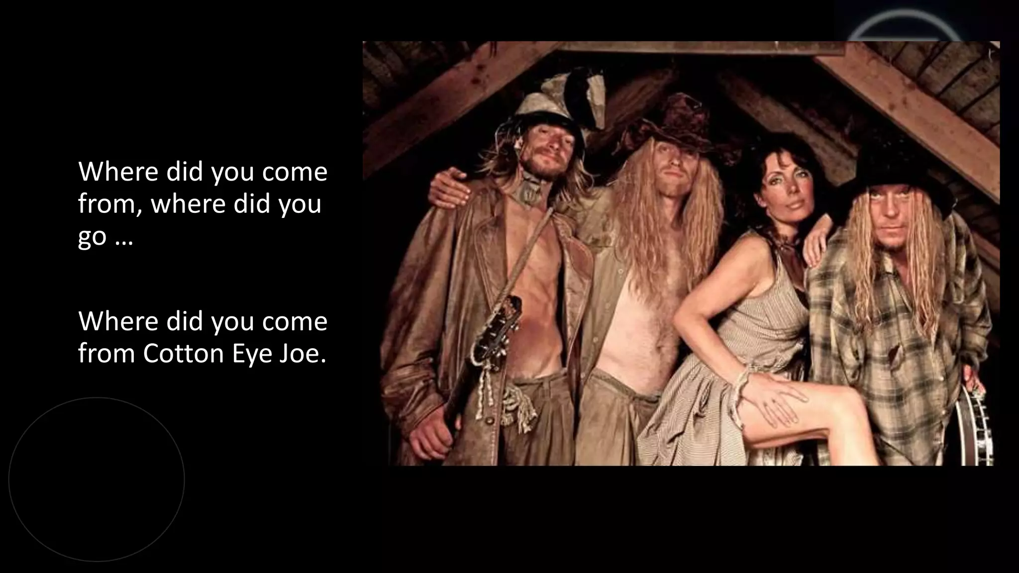 Where did you come
from, where did you
go …
Where did you come
from Cotton Eye Joe.
 