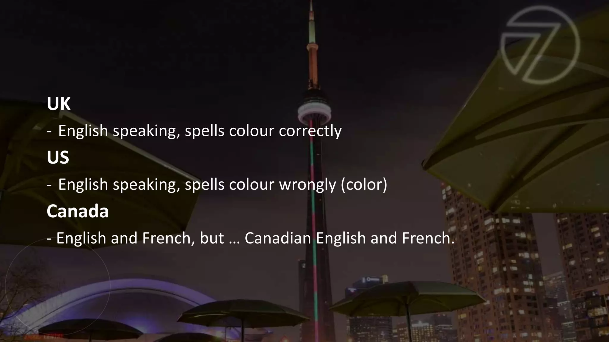UK
- English speaking, spells colour correctly
US
- English speaking, spells colour wrongly (color)
Canada
- English and French, but … Canadian English and French.
 