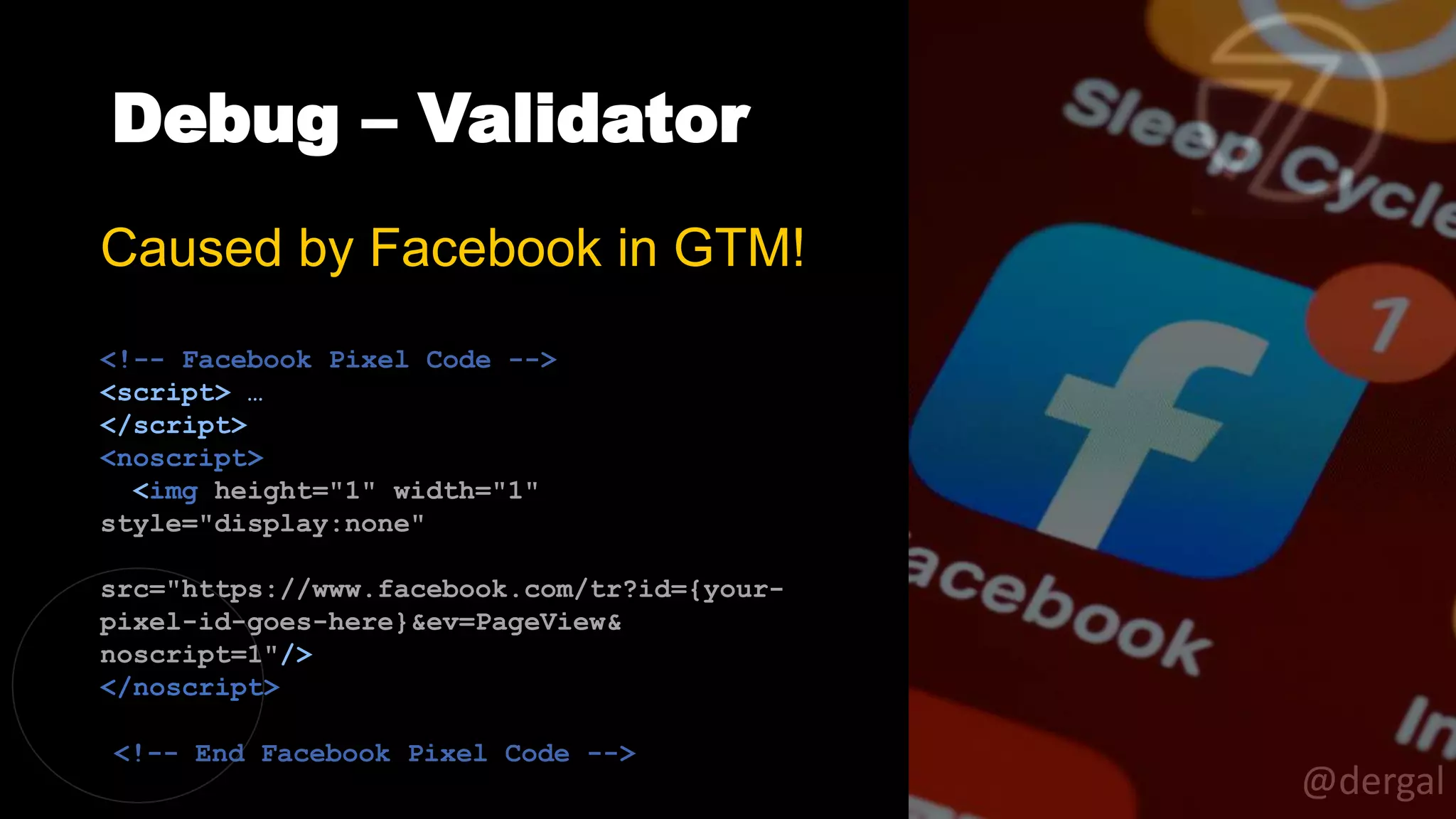 Debug – Validator
@dergal
Caused by Facebook in GTM!
<!-- Facebook Pixel Code -->
<script> …
</script>
<noscript>
<img height="1" width="1"
style="display:none"
src="https://www.facebook.com/tr?id={your-
pixel-id-goes-here}&ev=PageView&
noscript=1"/>
</noscript>
<!-- End Facebook Pixel Code -->
 