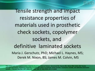 Tensile strength and impact resistance properties of materials used in prosthetic check sockets, copolymer sockets, and  definitive  laminated sockets Maria J. Gerschutz, PhD; Michael L. Haynes, MS;  Derek M. Nixon, BS; James M. Colvin, MS 