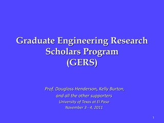 Graduate Engineering Research
      Scholars Program
           (GERS)

      Prof. Douglass Henderson, Kelly Burton,
            and all the other supporters
            University of Texas at El Paso
               November 3 - 4, 2011

                                                1
 