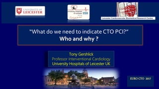 Tony Gershlick
Professor Interventional Cardiology
University Hospitals of Leicester UK
EURO CTO 2017
“What do we need to indicate CTO PCI?”
Who and why ?
Leicester Cardiovascular Biomedical Research Centre
 