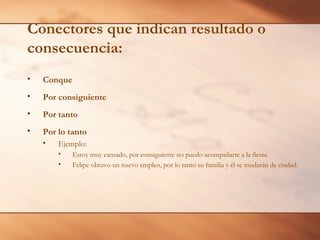Conectores que indican resultado o
consecuencia:
•

Conque

•

Por consiguiente

•

Por tanto

•

Por lo tanto
•

Ejemplo:
•
•

Estoy muy cansado, por consiguiente no puedo acompañarte a la fiesta.
Felipe obtuvo un nuevo empleo, por lo tanto su familia y él se mudarán de ciudad.

 