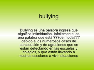 bullying Bullying es una palabra inglesa que significa intimidación. Infelizmente, es una palabra que está ???de moda??? debido a los numerosos casos de persecución y de agresiones que se están detectando en las escuelas y colegios, y que están llevando a muchos escolares a vivir situaciones  