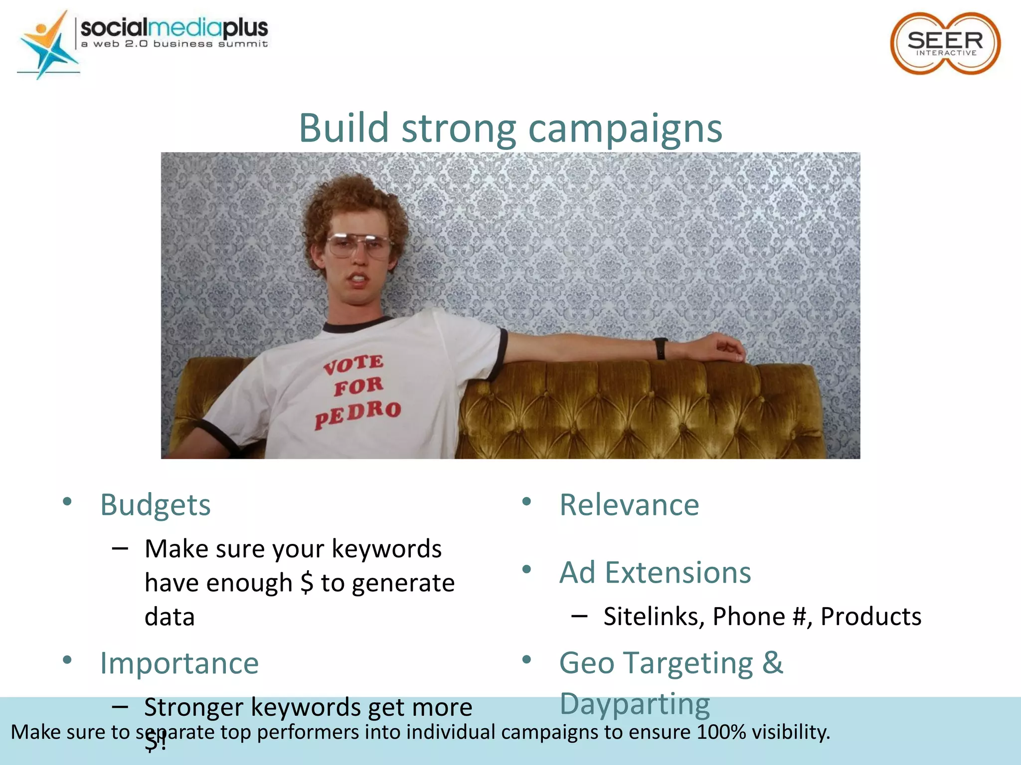 Make sure to separate top performers into individual campaigns to ensure 100% visibility. Build strong campaigns Budgets  Make sure your keywords have enough $ to generate data Importance Stronger keywords get more $! Relevance Ad Extensions Sitelinks, Phone #, Products Geo Targeting & Dayparting 