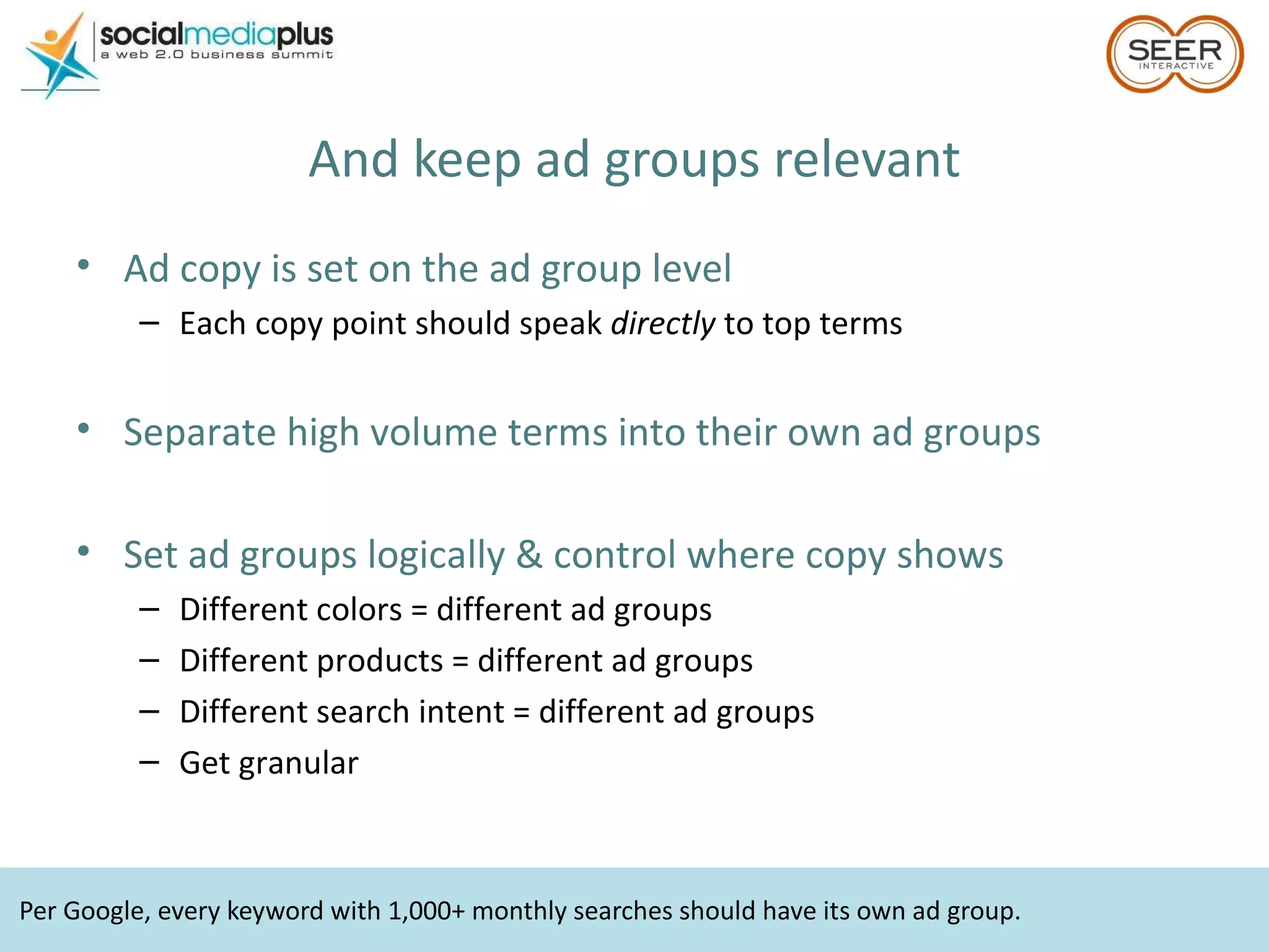 Per Google, every keyword with 1,000+ monthly searches should have its own ad group. And keep ad groups relevant Ad copy is set on the ad group level Each copy point should speak  directly  to top terms Separate high volume terms into their own ad groups Set ad groups logically & control where copy shows Different colors = different ad groups Different products = different ad groups Different search intent = different ad groups Get granular 