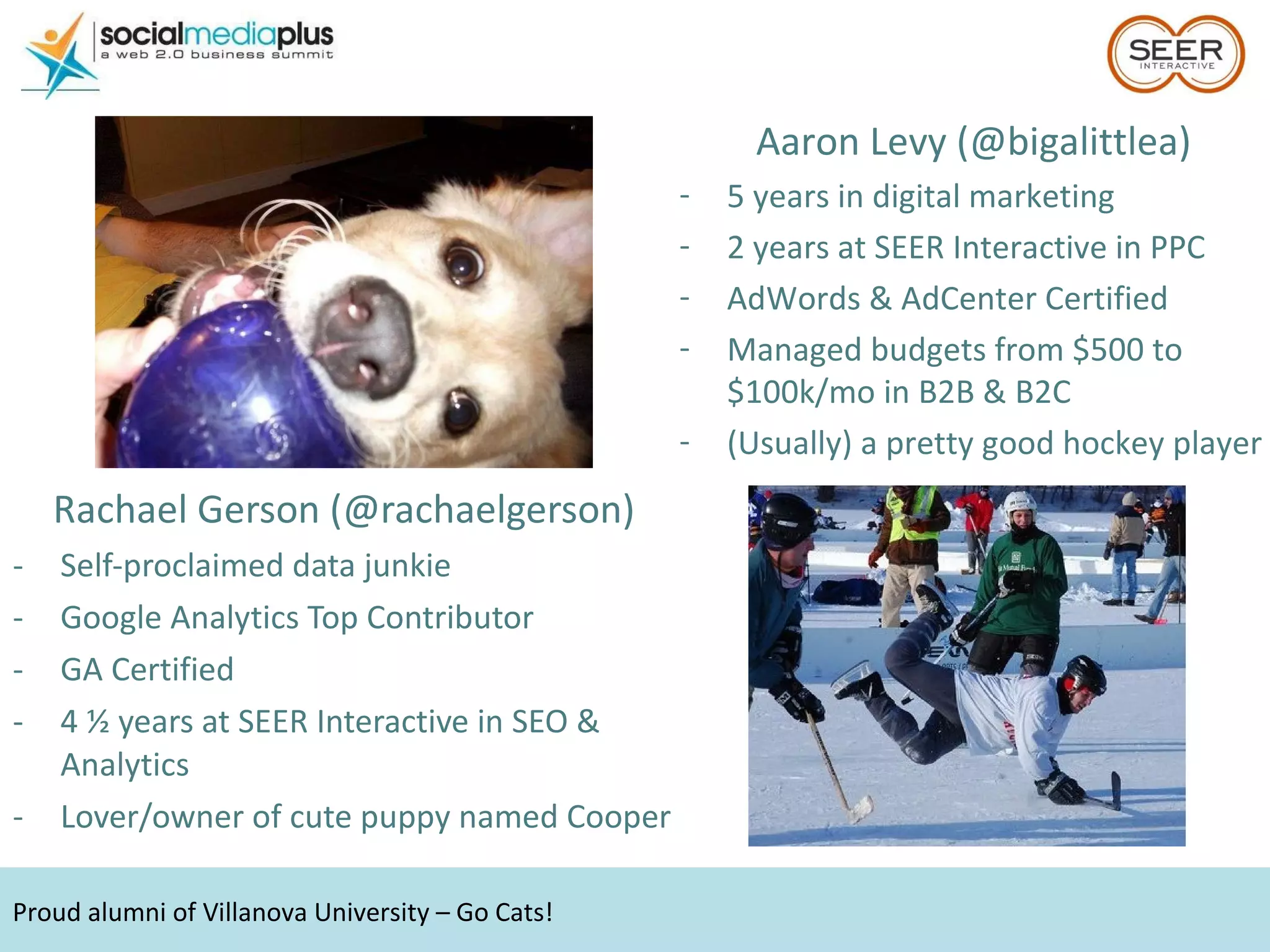 Rachael Gerson (@rachaelgerson) Self-proclaimed data junkie Google Analytics Top Contributor GA Certified  4 ½ years at SEER Interactive in SEO & Analytics Lover/owner of cute puppy named Cooper Proud alumni of Villanova University – Go Cats! Aaron Levy (@bigalittlea) 5 years in digital marketing 2 years at SEER Interactive in PPC AdWords & AdCenter Certified Managed budgets from $500 to $100k/mo in B2B & B2C (Usually) a pretty good hockey player 
